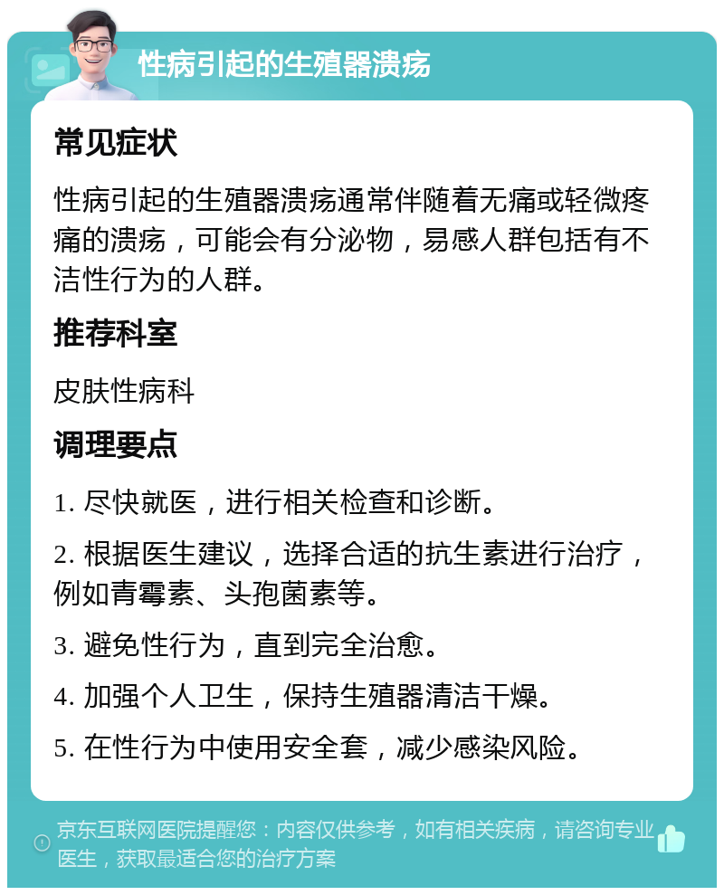 性病引起的生殖器溃疡 常见症状 性病引起的生殖器溃疡通常伴随着无痛或轻微疼痛的溃疡，可能会有分泌物，易感人群包括有不洁性行为的人群。 推荐科室 皮肤性病科 调理要点 1. 尽快就医，进行相关检查和诊断。 2. 根据医生建议，选择合适的抗生素进行治疗，例如青霉素、头孢菌素等。 3. 避免性行为，直到完全治愈。 4. 加强个人卫生，保持生殖器清洁干燥。 5. 在性行为中使用安全套，减少感染风险。