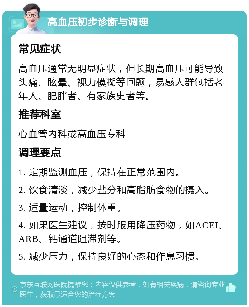 高血压初步诊断与调理 常见症状 高血压通常无明显症状，但长期高血压可能导致头痛、眩晕、视力模糊等问题，易感人群包括老年人、肥胖者、有家族史者等。 推荐科室 心血管内科或高血压专科 调理要点 1. 定期监测血压，保持在正常范围内。 2. 饮食清淡，减少盐分和高脂肪食物的摄入。 3. 适量运动，控制体重。 4. 如果医生建议，按时服用降压药物，如ACEI、ARB、钙通道阻滞剂等。 5. 减少压力，保持良好的心态和作息习惯。