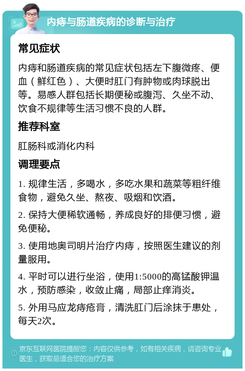 内痔与肠道疾病的诊断与治疗 常见症状 内痔和肠道疾病的常见症状包括左下腹微疼、便血（鲜红色）、大便时肛门有肿物或肉球脱出等。易感人群包括长期便秘或腹泻、久坐不动、饮食不规律等生活习惯不良的人群。 推荐科室 肛肠科或消化内科 调理要点 1. 规律生活，多喝水，多吃水果和蔬菜等粗纤维食物，避免久坐、熬夜、吸烟和饮酒。 2. 保持大便稀软通畅，养成良好的排便习惯，避免便秘。 3. 使用地奥司明片治疗内痔，按照医生建议的剂量服用。 4. 平时可以进行坐浴，使用1:5000的高锰酸钾温水，预防感染，收敛止痛，局部止痒消炎。 5. 外用马应龙痔疮膏，清洗肛门后涂抹于患处，每天2次。