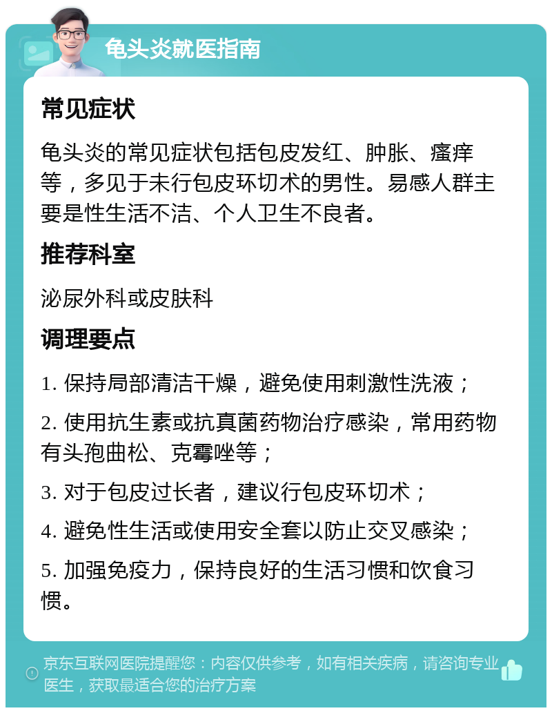 龟头炎就医指南 常见症状 龟头炎的常见症状包括包皮发红、肿胀、瘙痒等，多见于未行包皮环切术的男性。易感人群主要是性生活不洁、个人卫生不良者。 推荐科室 泌尿外科或皮肤科 调理要点 1. 保持局部清洁干燥，避免使用刺激性洗液； 2. 使用抗生素或抗真菌药物治疗感染，常用药物有头孢曲松、克霉唑等； 3. 对于包皮过长者，建议行包皮环切术； 4. 避免性生活或使用安全套以防止交叉感染； 5. 加强免疫力，保持良好的生活习惯和饮食习惯。