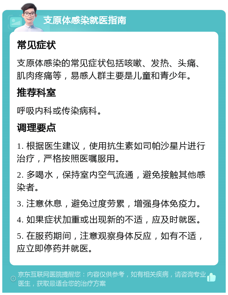 支原体感染就医指南 常见症状 支原体感染的常见症状包括咳嗽、发热、头痛、肌肉疼痛等，易感人群主要是儿童和青少年。 推荐科室 呼吸内科或传染病科。 调理要点 1. 根据医生建议，使用抗生素如司帕沙星片进行治疗，严格按照医嘱服用。 2. 多喝水，保持室内空气流通，避免接触其他感染者。 3. 注意休息，避免过度劳累，增强身体免疫力。 4. 如果症状加重或出现新的不适，应及时就医。 5. 在服药期间，注意观察身体反应，如有不适，应立即停药并就医。