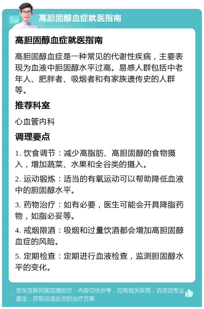 高胆固醇血症就医指南 高胆固醇血症就医指南 高胆固醇血症是一种常见的代谢性疾病，主要表现为血液中胆固醇水平过高。易感人群包括中老年人、肥胖者、吸烟者和有家族遗传史的人群等。 推荐科室 心血管内科 调理要点 1. 饮食调节：减少高脂肪、高胆固醇的食物摄入，增加蔬菜、水果和全谷类的摄入。 2. 运动锻炼：适当的有氧运动可以帮助降低血液中的胆固醇水平。 3. 药物治疗：如有必要，医生可能会开具降脂药物，如脂必妥等。 4. 戒烟限酒：吸烟和过量饮酒都会增加高胆固醇血症的风险。 5. 定期检查：定期进行血液检查，监测胆固醇水平的变化。