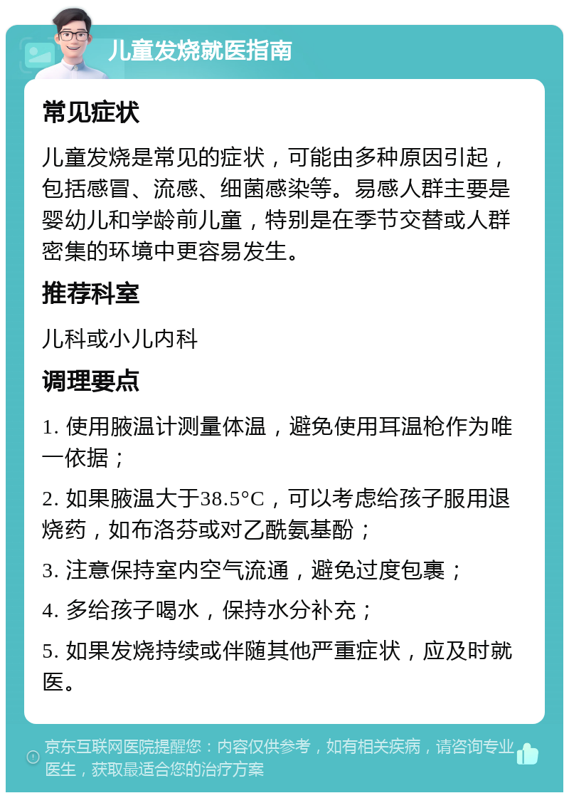 儿童发烧就医指南 常见症状 儿童发烧是常见的症状，可能由多种原因引起，包括感冒、流感、细菌感染等。易感人群主要是婴幼儿和学龄前儿童，特别是在季节交替或人群密集的环境中更容易发生。 推荐科室 儿科或小儿内科 调理要点 1. 使用腋温计测量体温，避免使用耳温枪作为唯一依据； 2. 如果腋温大于38.5°C，可以考虑给孩子服用退烧药，如布洛芬或对乙酰氨基酚； 3. 注意保持室内空气流通，避免过度包裹； 4. 多给孩子喝水，保持水分补充； 5. 如果发烧持续或伴随其他严重症状，应及时就医。