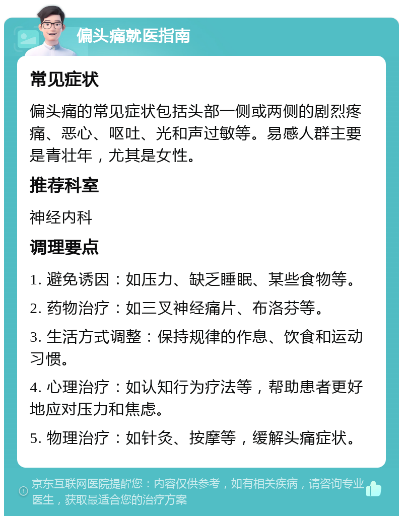 偏头痛就医指南 常见症状 偏头痛的常见症状包括头部一侧或两侧的剧烈疼痛、恶心、呕吐、光和声过敏等。易感人群主要是青壮年，尤其是女性。 推荐科室 神经内科 调理要点 1. 避免诱因：如压力、缺乏睡眠、某些食物等。 2. 药物治疗：如三叉神经痛片、布洛芬等。 3. 生活方式调整：保持规律的作息、饮食和运动习惯。 4. 心理治疗：如认知行为疗法等，帮助患者更好地应对压力和焦虑。 5. 物理治疗：如针灸、按摩等，缓解头痛症状。