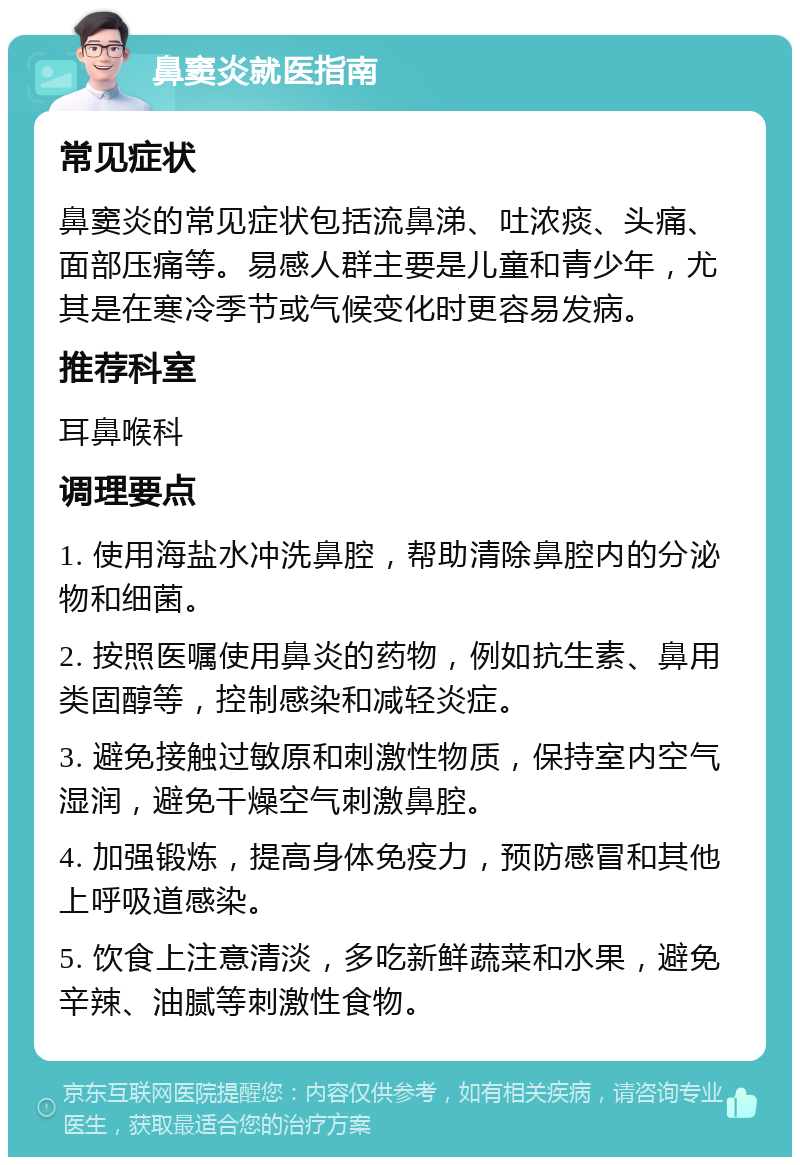 鼻窦炎就医指南 常见症状 鼻窦炎的常见症状包括流鼻涕、吐浓痰、头痛、面部压痛等。易感人群主要是儿童和青少年，尤其是在寒冷季节或气候变化时更容易发病。 推荐科室 耳鼻喉科 调理要点 1. 使用海盐水冲洗鼻腔，帮助清除鼻腔内的分泌物和细菌。 2. 按照医嘱使用鼻炎的药物，例如抗生素、鼻用类固醇等，控制感染和减轻炎症。 3. 避免接触过敏原和刺激性物质，保持室内空气湿润，避免干燥空气刺激鼻腔。 4. 加强锻炼，提高身体免疫力，预防感冒和其他上呼吸道感染。 5. 饮食上注意清淡，多吃新鲜蔬菜和水果，避免辛辣、油腻等刺激性食物。