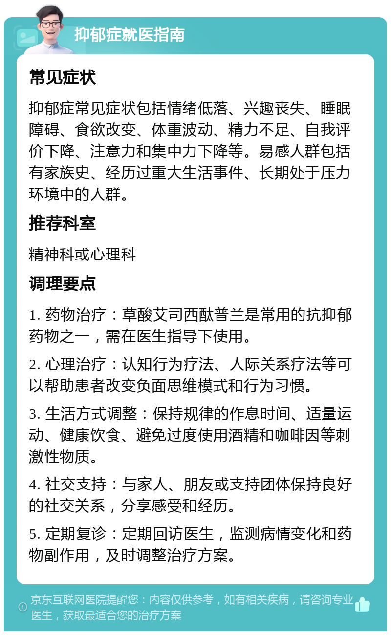 抑郁症就医指南 常见症状 抑郁症常见症状包括情绪低落、兴趣丧失、睡眠障碍、食欲改变、体重波动、精力不足、自我评价下降、注意力和集中力下降等。易感人群包括有家族史、经历过重大生活事件、长期处于压力环境中的人群。 推荐科室 精神科或心理科 调理要点 1. 药物治疗：草酸艾司西酞普兰是常用的抗抑郁药物之一，需在医生指导下使用。 2. 心理治疗：认知行为疗法、人际关系疗法等可以帮助患者改变负面思维模式和行为习惯。 3. 生活方式调整：保持规律的作息时间、适量运动、健康饮食、避免过度使用酒精和咖啡因等刺激性物质。 4. 社交支持：与家人、朋友或支持团体保持良好的社交关系，分享感受和经历。 5. 定期复诊：定期回访医生，监测病情变化和药物副作用，及时调整治疗方案。