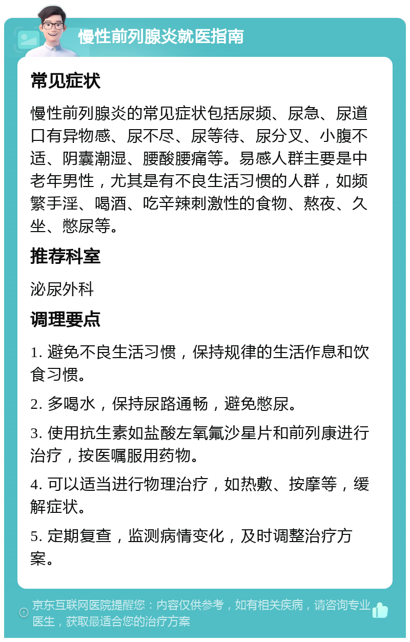 慢性前列腺炎就医指南 常见症状 慢性前列腺炎的常见症状包括尿频、尿急、尿道口有异物感、尿不尽、尿等待、尿分叉、小腹不适、阴囊潮湿、腰酸腰痛等。易感人群主要是中老年男性，尤其是有不良生活习惯的人群，如频繁手淫、喝酒、吃辛辣刺激性的食物、熬夜、久坐、憋尿等。 推荐科室 泌尿外科 调理要点 1. 避免不良生活习惯，保持规律的生活作息和饮食习惯。 2. 多喝水，保持尿路通畅，避免憋尿。 3. 使用抗生素如盐酸左氧氟沙星片和前列康进行治疗，按医嘱服用药物。 4. 可以适当进行物理治疗，如热敷、按摩等，缓解症状。 5. 定期复查，监测病情变化，及时调整治疗方案。