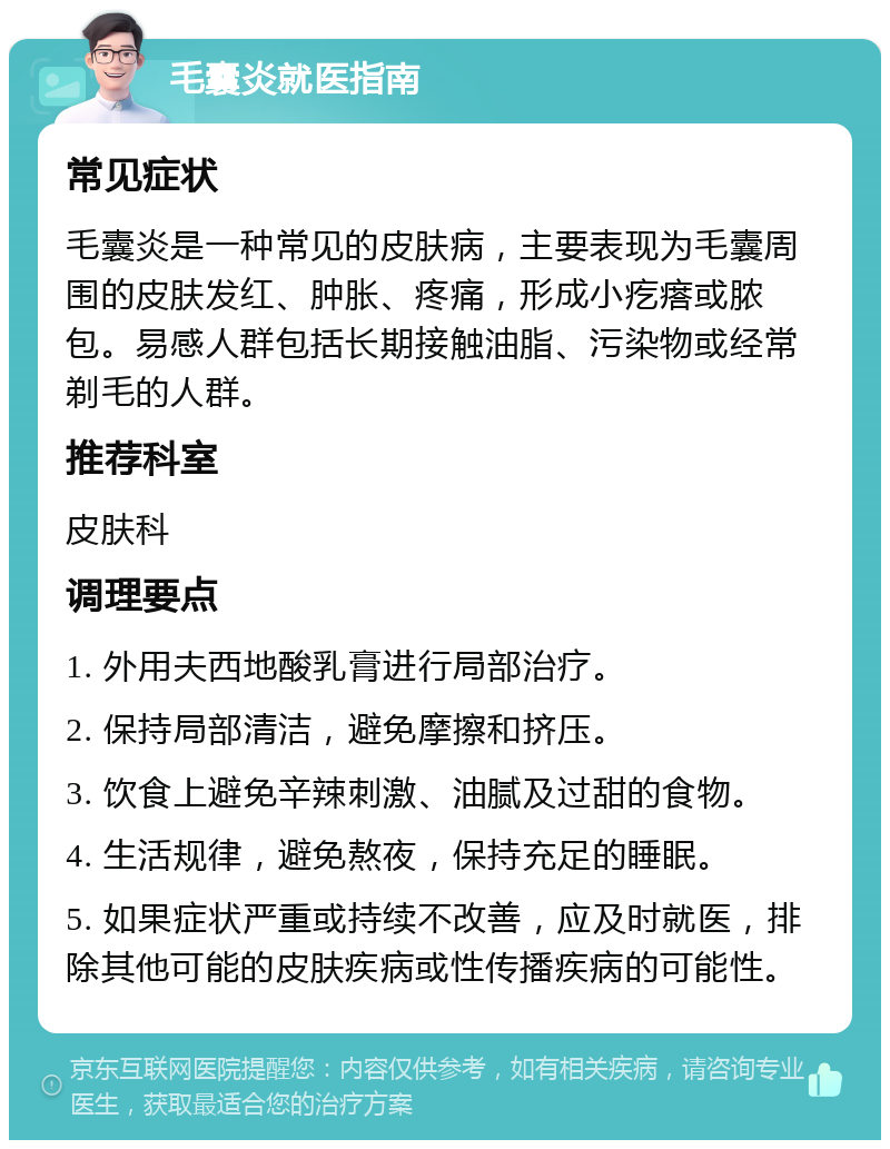 毛囊炎就医指南 常见症状 毛囊炎是一种常见的皮肤病，主要表现为毛囊周围的皮肤发红、肿胀、疼痛，形成小疙瘩或脓包。易感人群包括长期接触油脂、污染物或经常剃毛的人群。 推荐科室 皮肤科 调理要点 1. 外用夫西地酸乳膏进行局部治疗。 2. 保持局部清洁，避免摩擦和挤压。 3. 饮食上避免辛辣刺激、油腻及过甜的食物。 4. 生活规律，避免熬夜，保持充足的睡眠。 5. 如果症状严重或持续不改善，应及时就医，排除其他可能的皮肤疾病或性传播疾病的可能性。