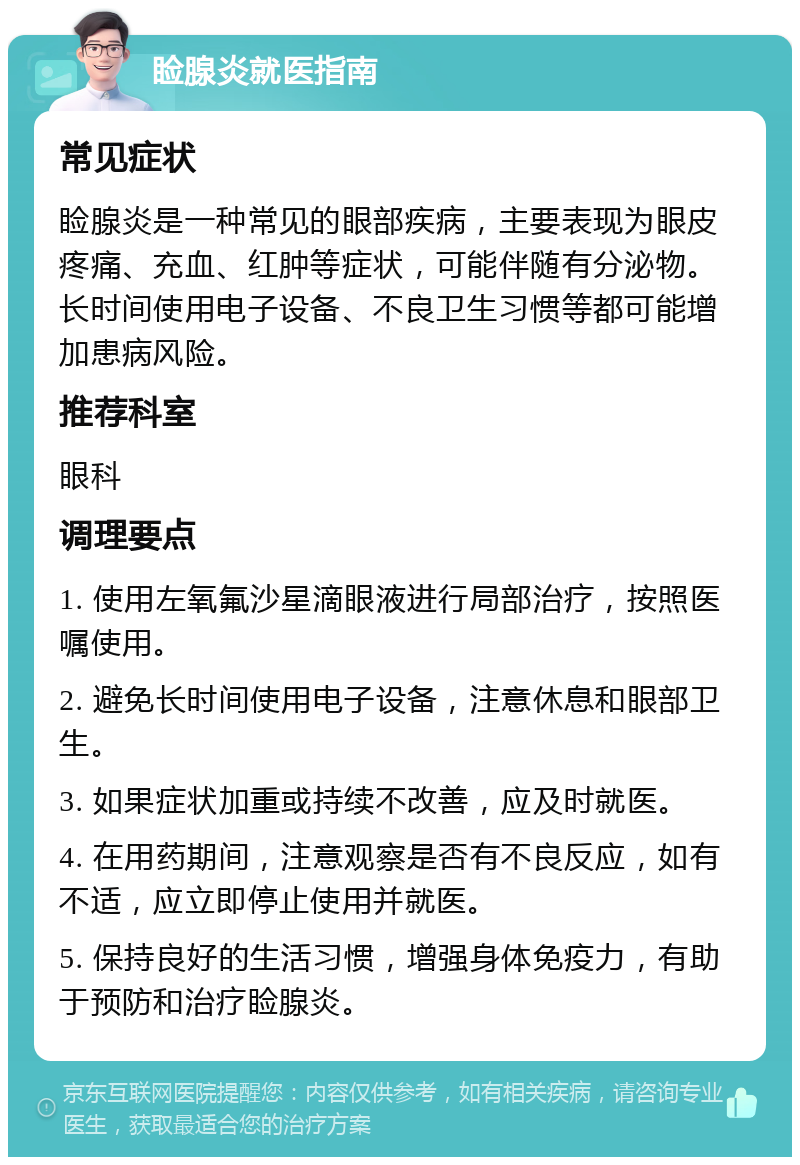 睑腺炎就医指南 常见症状 睑腺炎是一种常见的眼部疾病，主要表现为眼皮疼痛、充血、红肿等症状，可能伴随有分泌物。长时间使用电子设备、不良卫生习惯等都可能增加患病风险。 推荐科室 眼科 调理要点 1. 使用左氧氟沙星滴眼液进行局部治疗，按照医嘱使用。 2. 避免长时间使用电子设备，注意休息和眼部卫生。 3. 如果症状加重或持续不改善，应及时就医。 4. 在用药期间，注意观察是否有不良反应，如有不适，应立即停止使用并就医。 5. 保持良好的生活习惯，增强身体免疫力，有助于预防和治疗睑腺炎。