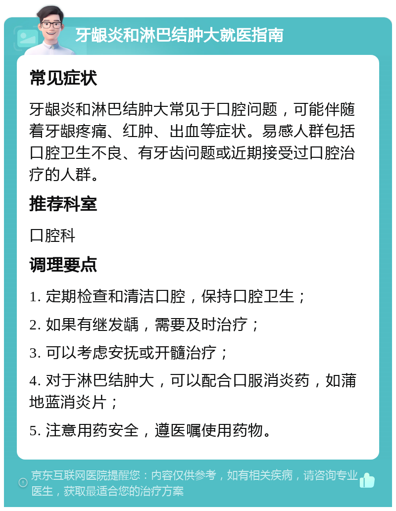 牙龈炎和淋巴结肿大就医指南 常见症状 牙龈炎和淋巴结肿大常见于口腔问题，可能伴随着牙龈疼痛、红肿、出血等症状。易感人群包括口腔卫生不良、有牙齿问题或近期接受过口腔治疗的人群。 推荐科室 口腔科 调理要点 1. 定期检查和清洁口腔，保持口腔卫生； 2. 如果有继发龋，需要及时治疗； 3. 可以考虑安抚或开髓治疗； 4. 对于淋巴结肿大，可以配合口服消炎药，如蒲地蓝消炎片； 5. 注意用药安全，遵医嘱使用药物。