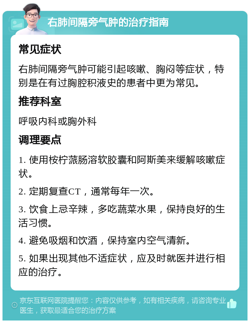 右肺间隔旁气肿的治疗指南 常见症状 右肺间隔旁气肿可能引起咳嗽、胸闷等症状，特别是在有过胸腔积液史的患者中更为常见。 推荐科室 呼吸内科或胸外科 调理要点 1. 使用桉柠蒎肠溶软胶囊和阿斯美来缓解咳嗽症状。 2. 定期复查CT，通常每年一次。 3. 饮食上忌辛辣，多吃蔬菜水果，保持良好的生活习惯。 4. 避免吸烟和饮酒，保持室内空气清新。 5. 如果出现其他不适症状，应及时就医并进行相应的治疗。