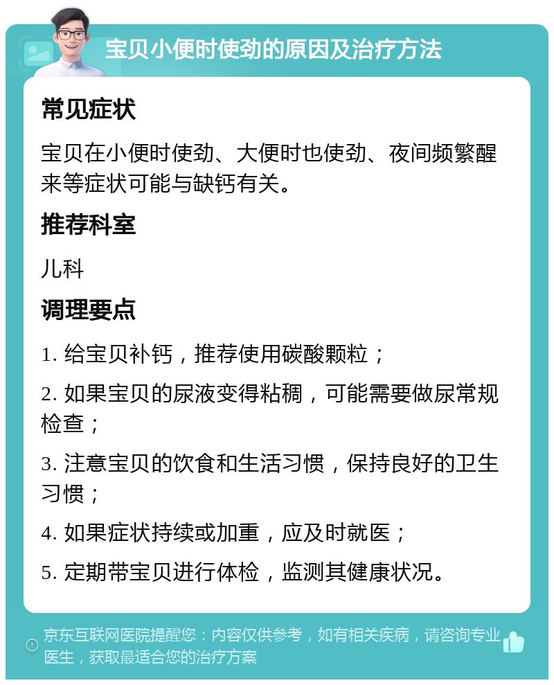 宝贝小便时使劲的原因及治疗方法 常见症状 宝贝在小便时使劲、大便时也使劲、夜间频繁醒来等症状可能与缺钙有关。 推荐科室 儿科 调理要点 1. 给宝贝补钙，推荐使用碳酸颗粒； 2. 如果宝贝的尿液变得粘稠，可能需要做尿常规检查； 3. 注意宝贝的饮食和生活习惯，保持良好的卫生习惯； 4. 如果症状持续或加重，应及时就医； 5. 定期带宝贝进行体检，监测其健康状况。