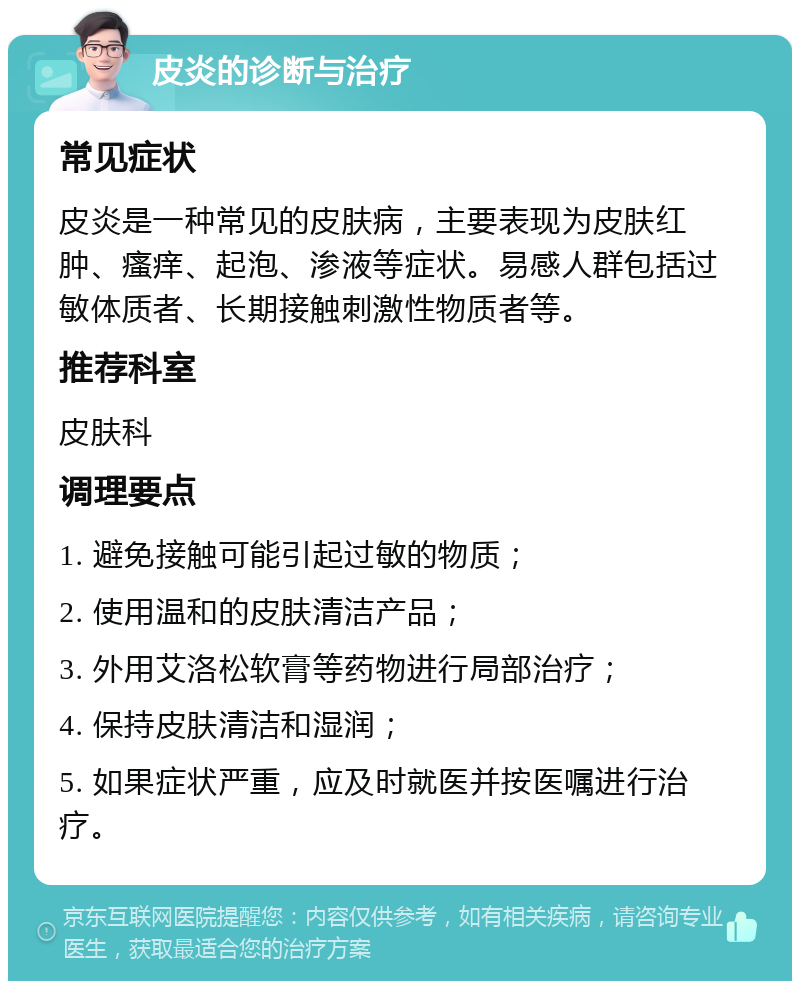 皮炎的诊断与治疗 常见症状 皮炎是一种常见的皮肤病，主要表现为皮肤红肿、瘙痒、起泡、渗液等症状。易感人群包括过敏体质者、长期接触刺激性物质者等。 推荐科室 皮肤科 调理要点 1. 避免接触可能引起过敏的物质； 2. 使用温和的皮肤清洁产品； 3. 外用艾洛松软膏等药物进行局部治疗； 4. 保持皮肤清洁和湿润； 5. 如果症状严重，应及时就医并按医嘱进行治疗。