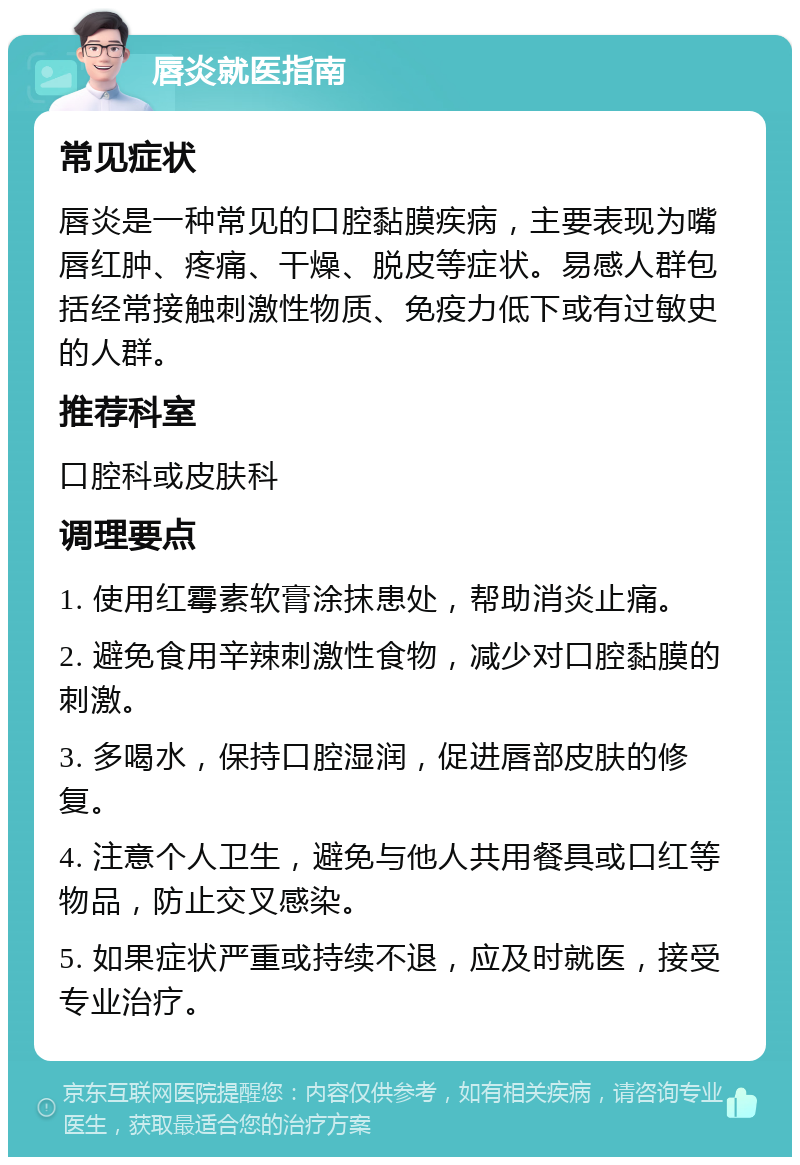 唇炎就医指南 常见症状 唇炎是一种常见的口腔黏膜疾病，主要表现为嘴唇红肿、疼痛、干燥、脱皮等症状。易感人群包括经常接触刺激性物质、免疫力低下或有过敏史的人群。 推荐科室 口腔科或皮肤科 调理要点 1. 使用红霉素软膏涂抹患处，帮助消炎止痛。 2. 避免食用辛辣刺激性食物，减少对口腔黏膜的刺激。 3. 多喝水，保持口腔湿润，促进唇部皮肤的修复。 4. 注意个人卫生，避免与他人共用餐具或口红等物品，防止交叉感染。 5. 如果症状严重或持续不退，应及时就医，接受专业治疗。