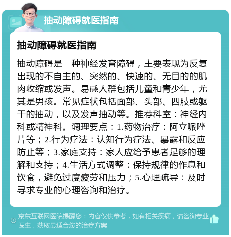 抽动障碍就医指南 抽动障碍就医指南 抽动障碍是一种神经发育障碍，主要表现为反复出现的不自主的、突然的、快速的、无目的的肌肉收缩或发声。易感人群包括儿童和青少年，尤其是男孩。常见症状包括面部、头部、四肢或躯干的抽动，以及发声抽动等。推荐科室：神经内科或精神科。调理要点：1.药物治疗：阿立哌唑片等；2.行为疗法：认知行为疗法、暴露和反应防止等；3.家庭支持：家人应给予患者足够的理解和支持；4.生活方式调整：保持规律的作息和饮食，避免过度疲劳和压力；5.心理疏导：及时寻求专业的心理咨询和治疗。