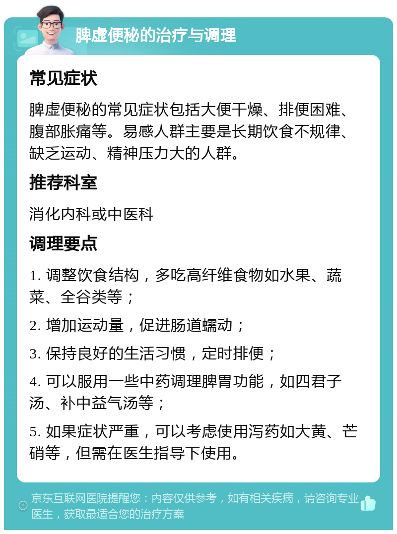 脾虚便秘的治疗与调理 常见症状 脾虚便秘的常见症状包括大便干燥、排便困难、腹部胀痛等。易感人群主要是长期饮食不规律、缺乏运动、精神压力大的人群。 推荐科室 消化内科或中医科 调理要点 1. 调整饮食结构，多吃高纤维食物如水果、蔬菜、全谷类等； 2. 增加运动量，促进肠道蠕动； 3. 保持良好的生活习惯，定时排便； 4. 可以服用一些中药调理脾胃功能，如四君子汤、补中益气汤等； 5. 如果症状严重，可以考虑使用泻药如大黄、芒硝等，但需在医生指导下使用。