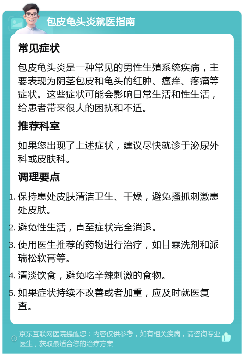 包皮龟头炎就医指南 常见症状 包皮龟头炎是一种常见的男性生殖系统疾病，主要表现为阴茎包皮和龟头的红肿、瘙痒、疼痛等症状。这些症状可能会影响日常生活和性生活，给患者带来很大的困扰和不适。 推荐科室 如果您出现了上述症状，建议尽快就诊于泌尿外科或皮肤科。 调理要点 保持患处皮肤清洁卫生、干燥，避免搔抓刺激患处皮肤。 避免性生活，直至症状完全消退。 使用医生推荐的药物进行治疗，如甘霖洗剂和派瑞松软膏等。 清淡饮食，避免吃辛辣刺激的食物。 如果症状持续不改善或者加重，应及时就医复查。