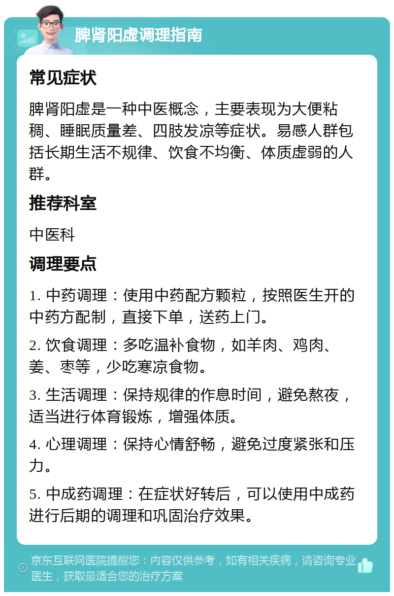 脾肾阳虚调理指南 常见症状 脾肾阳虚是一种中医概念，主要表现为大便粘稠、睡眠质量差、四肢发凉等症状。易感人群包括长期生活不规律、饮食不均衡、体质虚弱的人群。 推荐科室 中医科 调理要点 1. 中药调理：使用中药配方颗粒，按照医生开的中药方配制，直接下单，送药上门。 2. 饮食调理：多吃温补食物，如羊肉、鸡肉、姜、枣等，少吃寒凉食物。 3. 生活调理：保持规律的作息时间，避免熬夜，适当进行体育锻炼，增强体质。 4. 心理调理：保持心情舒畅，避免过度紧张和压力。 5. 中成药调理：在症状好转后，可以使用中成药进行后期的调理和巩固治疗效果。