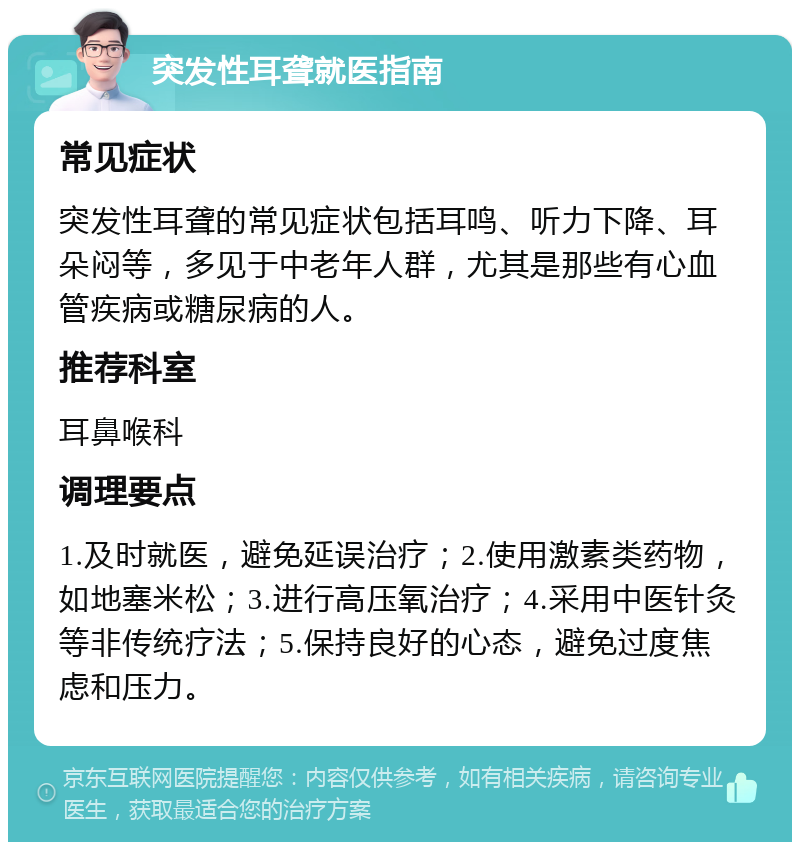 突发性耳聋就医指南 常见症状 突发性耳聋的常见症状包括耳鸣、听力下降、耳朵闷等，多见于中老年人群，尤其是那些有心血管疾病或糖尿病的人。 推荐科室 耳鼻喉科 调理要点 1.及时就医，避免延误治疗；2.使用激素类药物，如地塞米松；3.进行高压氧治疗；4.采用中医针灸等非传统疗法；5.保持良好的心态，避免过度焦虑和压力。