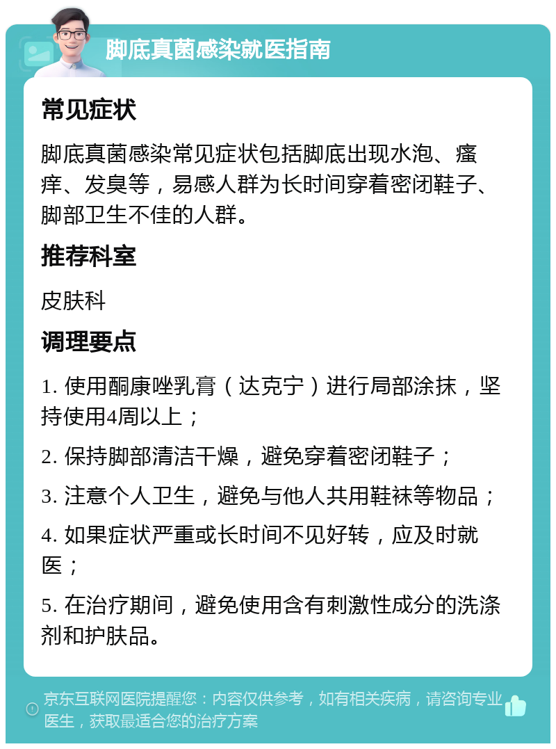 脚底真菌感染就医指南 常见症状 脚底真菌感染常见症状包括脚底出现水泡、瘙痒、发臭等，易感人群为长时间穿着密闭鞋子、脚部卫生不佳的人群。 推荐科室 皮肤科 调理要点 1. 使用酮康唑乳膏（达克宁）进行局部涂抹，坚持使用4周以上； 2. 保持脚部清洁干燥，避免穿着密闭鞋子； 3. 注意个人卫生，避免与他人共用鞋袜等物品； 4. 如果症状严重或长时间不见好转，应及时就医； 5. 在治疗期间，避免使用含有刺激性成分的洗涤剂和护肤品。