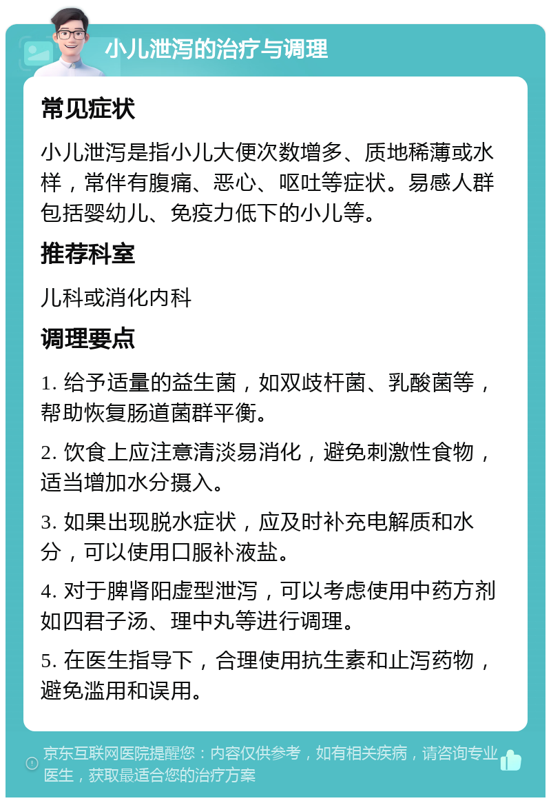 小儿泄泻的治疗与调理 常见症状 小儿泄泻是指小儿大便次数增多、质地稀薄或水样，常伴有腹痛、恶心、呕吐等症状。易感人群包括婴幼儿、免疫力低下的小儿等。 推荐科室 儿科或消化内科 调理要点 1. 给予适量的益生菌，如双歧杆菌、乳酸菌等，帮助恢复肠道菌群平衡。 2. 饮食上应注意清淡易消化，避免刺激性食物，适当增加水分摄入。 3. 如果出现脱水症状，应及时补充电解质和水分，可以使用口服补液盐。 4. 对于脾肾阳虚型泄泻，可以考虑使用中药方剂如四君子汤、理中丸等进行调理。 5. 在医生指导下，合理使用抗生素和止泻药物，避免滥用和误用。