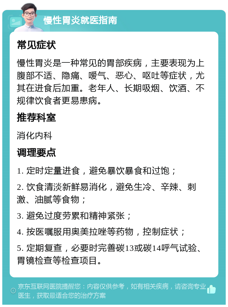 慢性胃炎就医指南 常见症状 慢性胃炎是一种常见的胃部疾病，主要表现为上腹部不适、隐痛、嗳气、恶心、呕吐等症状，尤其在进食后加重。老年人、长期吸烟、饮酒、不规律饮食者更易患病。 推荐科室 消化内科 调理要点 1. 定时定量进食，避免暴饮暴食和过饱； 2. 饮食清淡新鲜易消化，避免生冷、辛辣、刺激、油腻等食物； 3. 避免过度劳累和精神紧张； 4. 按医嘱服用奥美拉唑等药物，控制症状； 5. 定期复查，必要时完善碳13或碳14呼气试验、胃镜检查等检查项目。