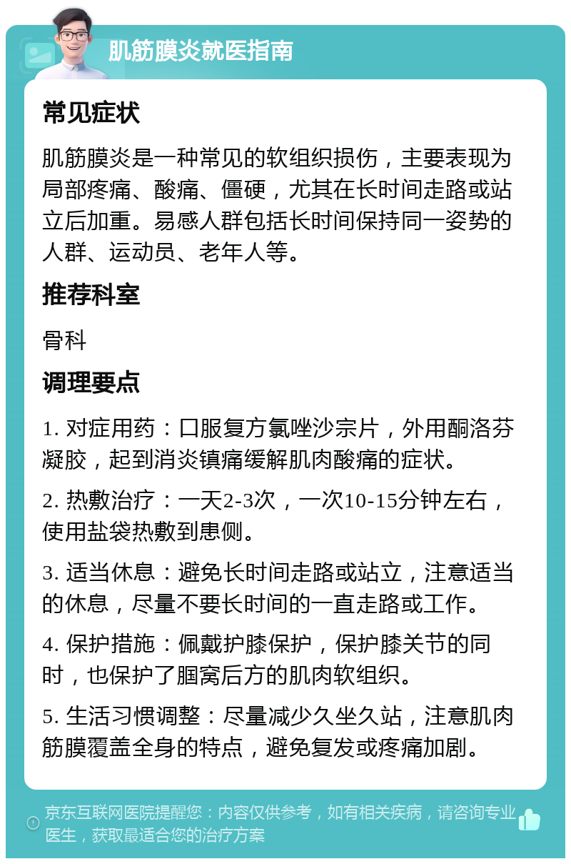 肌筋膜炎就医指南 常见症状 肌筋膜炎是一种常见的软组织损伤，主要表现为局部疼痛、酸痛、僵硬，尤其在长时间走路或站立后加重。易感人群包括长时间保持同一姿势的人群、运动员、老年人等。 推荐科室 骨科 调理要点 1. 对症用药：口服复方氯唑沙宗片，外用酮洛芬凝胶，起到消炎镇痛缓解肌肉酸痛的症状。 2. 热敷治疗：一天2-3次，一次10-15分钟左右，使用盐袋热敷到患侧。 3. 适当休息：避免长时间走路或站立，注意适当的休息，尽量不要长时间的一直走路或工作。 4. 保护措施：佩戴护膝保护，保护膝关节的同时，也保护了腘窝后方的肌肉软组织。 5. 生活习惯调整：尽量减少久坐久站，注意肌肉筋膜覆盖全身的特点，避免复发或疼痛加剧。