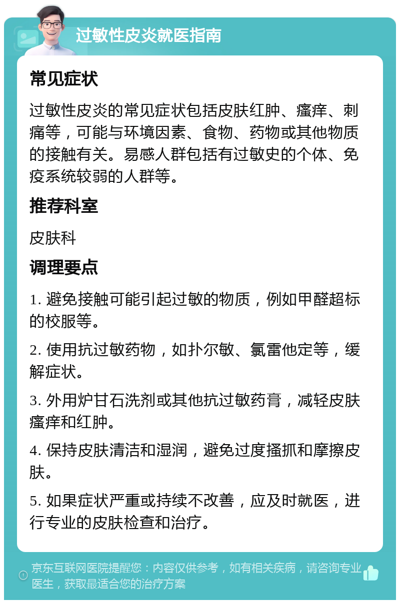 过敏性皮炎就医指南 常见症状 过敏性皮炎的常见症状包括皮肤红肿、瘙痒、刺痛等，可能与环境因素、食物、药物或其他物质的接触有关。易感人群包括有过敏史的个体、免疫系统较弱的人群等。 推荐科室 皮肤科 调理要点 1. 避免接触可能引起过敏的物质，例如甲醛超标的校服等。 2. 使用抗过敏药物，如扑尔敏、氯雷他定等，缓解症状。 3. 外用炉甘石洗剂或其他抗过敏药膏，减轻皮肤瘙痒和红肿。 4. 保持皮肤清洁和湿润，避免过度搔抓和摩擦皮肤。 5. 如果症状严重或持续不改善，应及时就医，进行专业的皮肤检查和治疗。