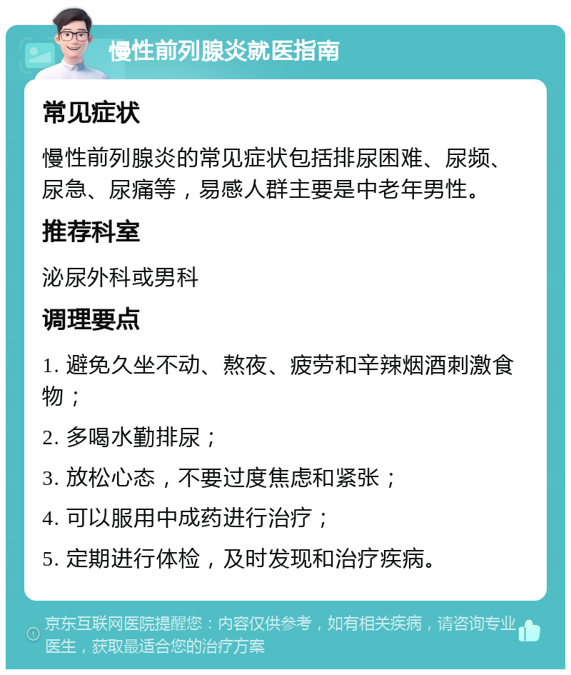 慢性前列腺炎就医指南 常见症状 慢性前列腺炎的常见症状包括排尿困难、尿频、尿急、尿痛等，易感人群主要是中老年男性。 推荐科室 泌尿外科或男科 调理要点 1. 避免久坐不动、熬夜、疲劳和辛辣烟酒刺激食物； 2. 多喝水勤排尿； 3. 放松心态，不要过度焦虑和紧张； 4. 可以服用中成药进行治疗； 5. 定期进行体检，及时发现和治疗疾病。