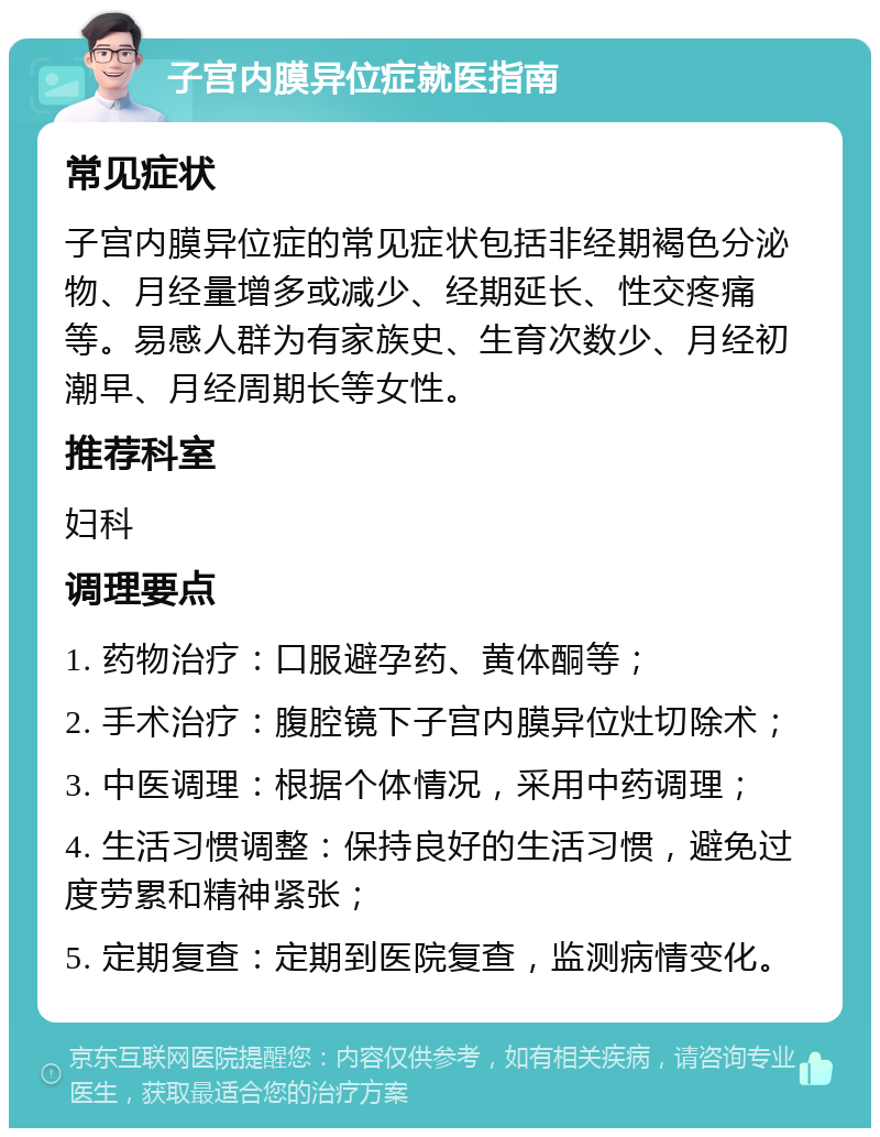 子宫内膜异位症就医指南 常见症状 子宫内膜异位症的常见症状包括非经期褐色分泌物、月经量增多或减少、经期延长、性交疼痛等。易感人群为有家族史、生育次数少、月经初潮早、月经周期长等女性。 推荐科室 妇科 调理要点 1. 药物治疗：口服避孕药、黄体酮等； 2. 手术治疗：腹腔镜下子宫内膜异位灶切除术； 3. 中医调理：根据个体情况，采用中药调理； 4. 生活习惯调整：保持良好的生活习惯，避免过度劳累和精神紧张； 5. 定期复查：定期到医院复查，监测病情变化。