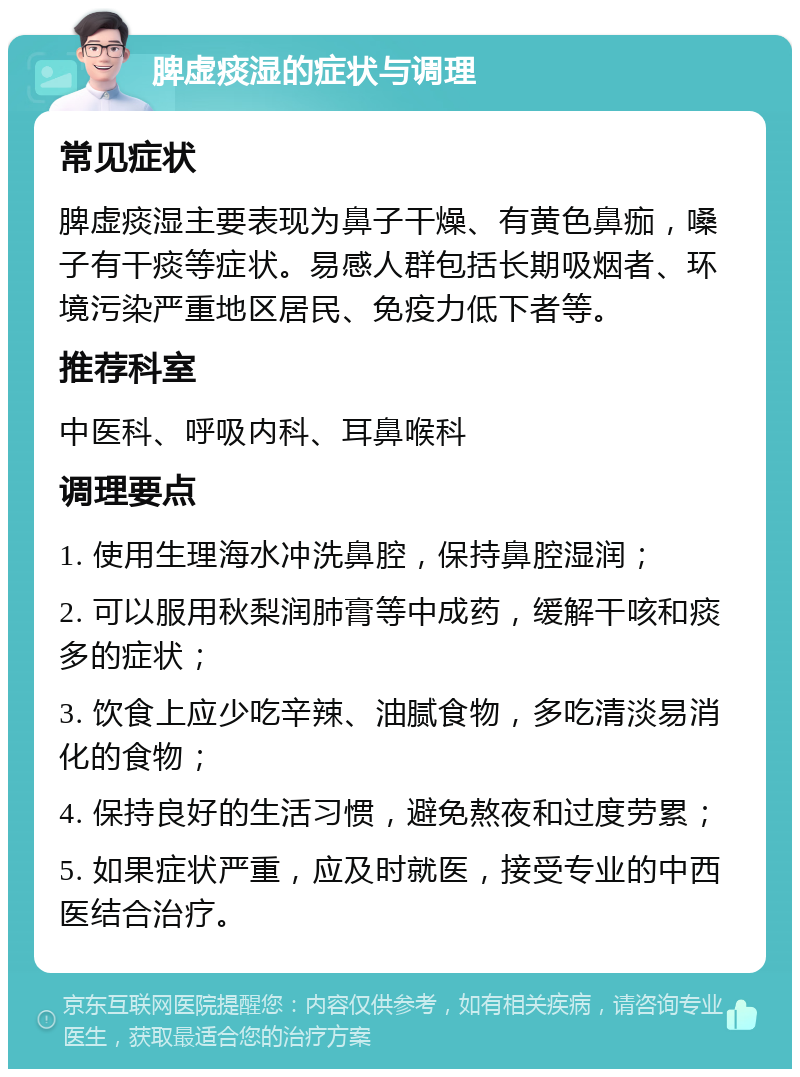 脾虚痰湿的症状与调理 常见症状 脾虚痰湿主要表现为鼻子干燥、有黄色鼻痂，嗓子有干痰等症状。易感人群包括长期吸烟者、环境污染严重地区居民、免疫力低下者等。 推荐科室 中医科、呼吸内科、耳鼻喉科 调理要点 1. 使用生理海水冲洗鼻腔，保持鼻腔湿润； 2. 可以服用秋梨润肺膏等中成药，缓解干咳和痰多的症状； 3. 饮食上应少吃辛辣、油腻食物，多吃清淡易消化的食物； 4. 保持良好的生活习惯，避免熬夜和过度劳累； 5. 如果症状严重，应及时就医，接受专业的中西医结合治疗。