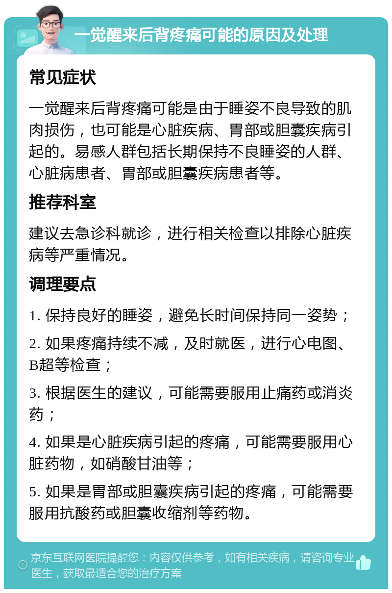 一觉醒来后背疼痛可能的原因及处理 常见症状 一觉醒来后背疼痛可能是由于睡姿不良导致的肌肉损伤，也可能是心脏疾病、胃部或胆囊疾病引起的。易感人群包括长期保持不良睡姿的人群、心脏病患者、胃部或胆囊疾病患者等。 推荐科室 建议去急诊科就诊，进行相关检查以排除心脏疾病等严重情况。 调理要点 1. 保持良好的睡姿，避免长时间保持同一姿势； 2. 如果疼痛持续不减，及时就医，进行心电图、B超等检查； 3. 根据医生的建议，可能需要服用止痛药或消炎药； 4. 如果是心脏疾病引起的疼痛，可能需要服用心脏药物，如硝酸甘油等； 5. 如果是胃部或胆囊疾病引起的疼痛，可能需要服用抗酸药或胆囊收缩剂等药物。