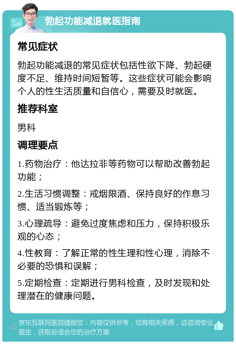 勃起功能减退就医指南 常见症状 勃起功能减退的常见症状包括性欲下降、勃起硬度不足、维持时间短暂等。这些症状可能会影响个人的性生活质量和自信心，需要及时就医。 推荐科室 男科 调理要点 1.药物治疗：他达拉非等药物可以帮助改善勃起功能； 2.生活习惯调整：戒烟限酒、保持良好的作息习惯、适当锻炼等； 3.心理疏导：避免过度焦虑和压力，保持积极乐观的心态； 4.性教育：了解正常的性生理和性心理，消除不必要的恐惧和误解； 5.定期检查：定期进行男科检查，及时发现和处理潜在的健康问题。