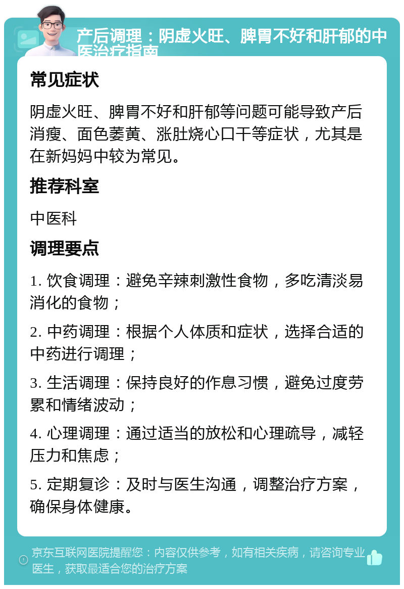 产后调理：阴虚火旺、脾胃不好和肝郁的中医治疗指南 常见症状 阴虚火旺、脾胃不好和肝郁等问题可能导致产后消瘦、面色萎黄、涨肚烧心口干等症状，尤其是在新妈妈中较为常见。 推荐科室 中医科 调理要点 1. 饮食调理：避免辛辣刺激性食物，多吃清淡易消化的食物； 2. 中药调理：根据个人体质和症状，选择合适的中药进行调理； 3. 生活调理：保持良好的作息习惯，避免过度劳累和情绪波动； 4. 心理调理：通过适当的放松和心理疏导，减轻压力和焦虑； 5. 定期复诊：及时与医生沟通，调整治疗方案，确保身体健康。