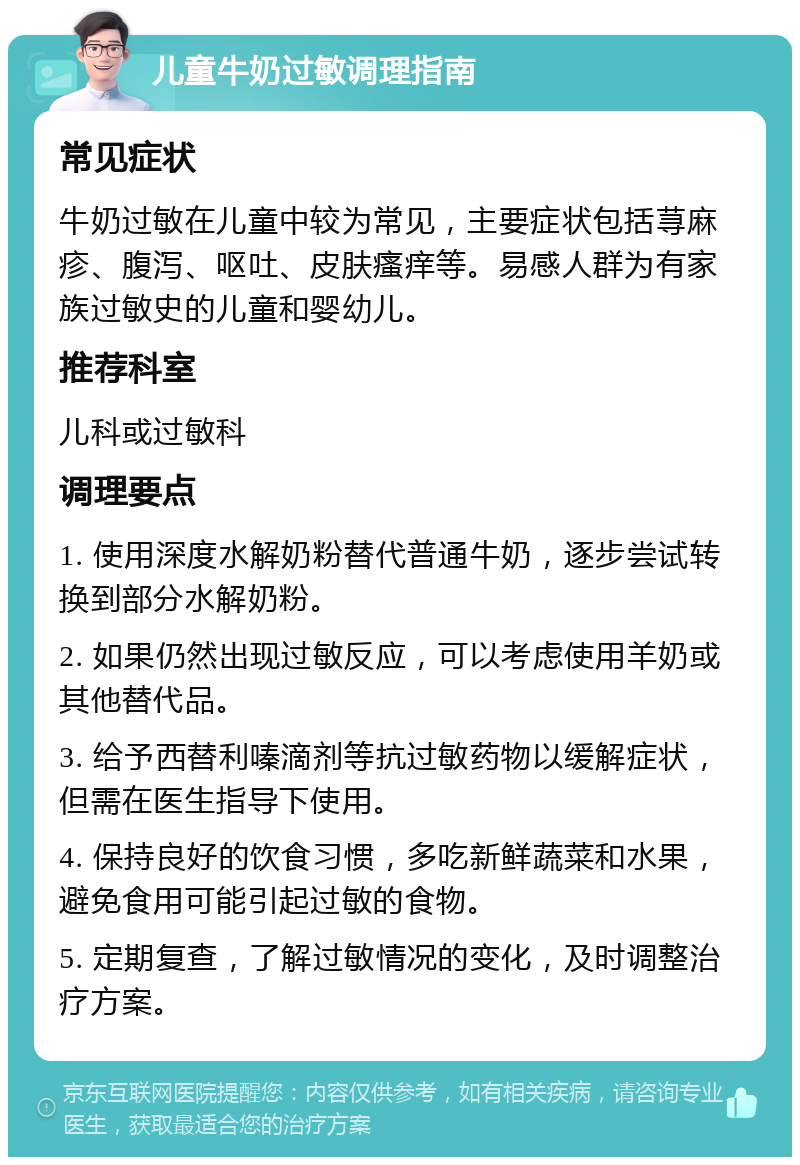 儿童牛奶过敏调理指南 常见症状 牛奶过敏在儿童中较为常见，主要症状包括荨麻疹、腹泻、呕吐、皮肤瘙痒等。易感人群为有家族过敏史的儿童和婴幼儿。 推荐科室 儿科或过敏科 调理要点 1. 使用深度水解奶粉替代普通牛奶，逐步尝试转换到部分水解奶粉。 2. 如果仍然出现过敏反应，可以考虑使用羊奶或其他替代品。 3. 给予西替利嗪滴剂等抗过敏药物以缓解症状，但需在医生指导下使用。 4. 保持良好的饮食习惯，多吃新鲜蔬菜和水果，避免食用可能引起过敏的食物。 5. 定期复查，了解过敏情况的变化，及时调整治疗方案。