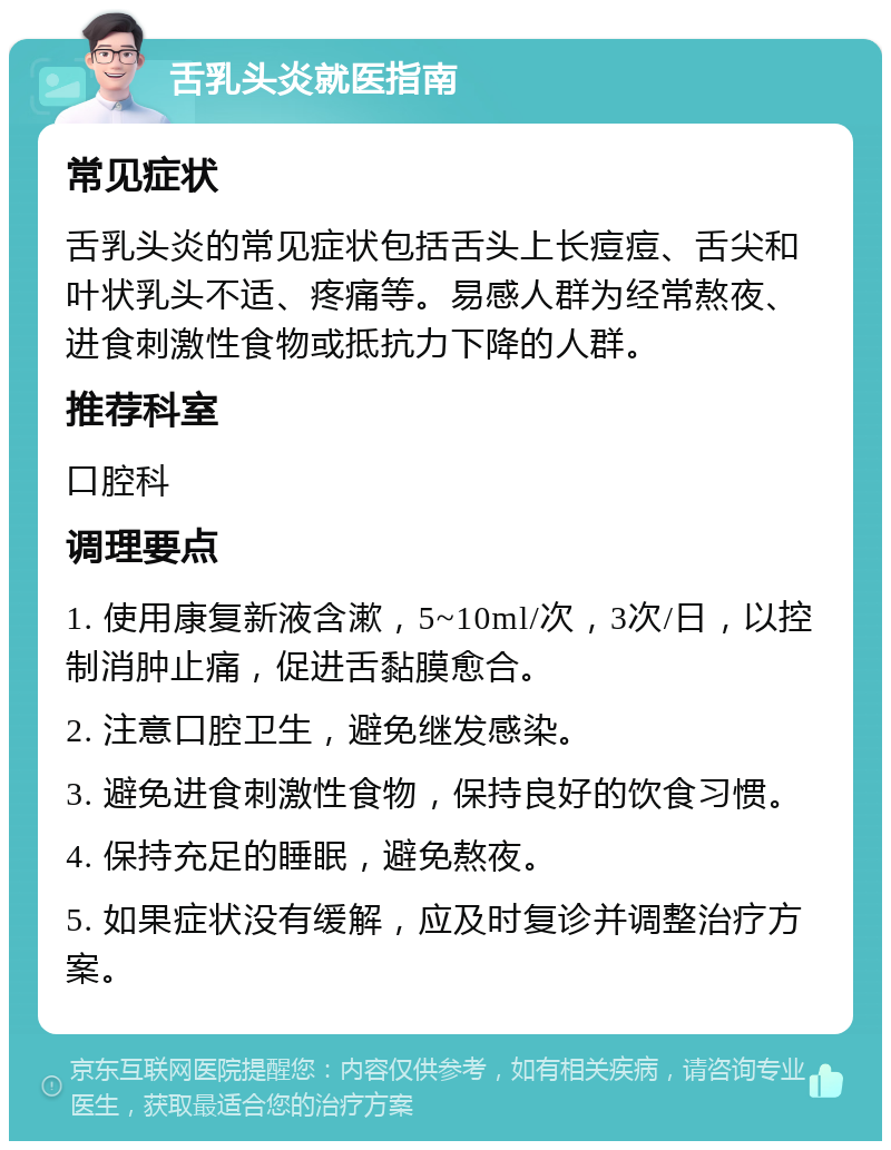 舌乳头炎就医指南 常见症状 舌乳头炎的常见症状包括舌头上长痘痘、舌尖和叶状乳头不适、疼痛等。易感人群为经常熬夜、进食刺激性食物或抵抗力下降的人群。 推荐科室 口腔科 调理要点 1. 使用康复新液含漱，5~10ml/次，3次/日，以控制消肿止痛，促进舌黏膜愈合。 2. 注意口腔卫生，避免继发感染。 3. 避免进食刺激性食物，保持良好的饮食习惯。 4. 保持充足的睡眠，避免熬夜。 5. 如果症状没有缓解，应及时复诊并调整治疗方案。