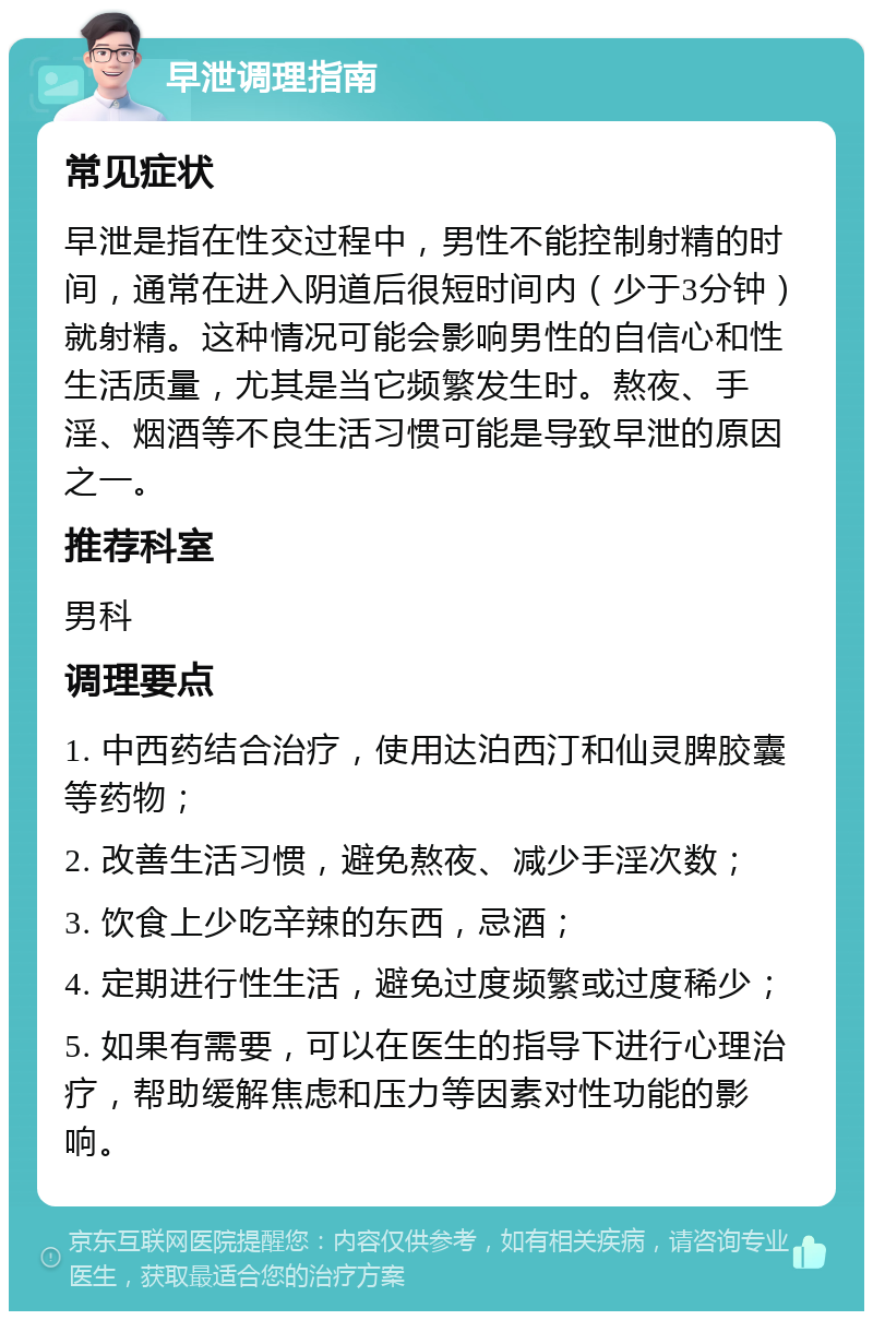 早泄调理指南 常见症状 早泄是指在性交过程中，男性不能控制射精的时间，通常在进入阴道后很短时间内（少于3分钟）就射精。这种情况可能会影响男性的自信心和性生活质量，尤其是当它频繁发生时。熬夜、手淫、烟酒等不良生活习惯可能是导致早泄的原因之一。 推荐科室 男科 调理要点 1. 中西药结合治疗，使用达泊西汀和仙灵脾胶囊等药物； 2. 改善生活习惯，避免熬夜、减少手淫次数； 3. 饮食上少吃辛辣的东西，忌酒； 4. 定期进行性生活，避免过度频繁或过度稀少； 5. 如果有需要，可以在医生的指导下进行心理治疗，帮助缓解焦虑和压力等因素对性功能的影响。