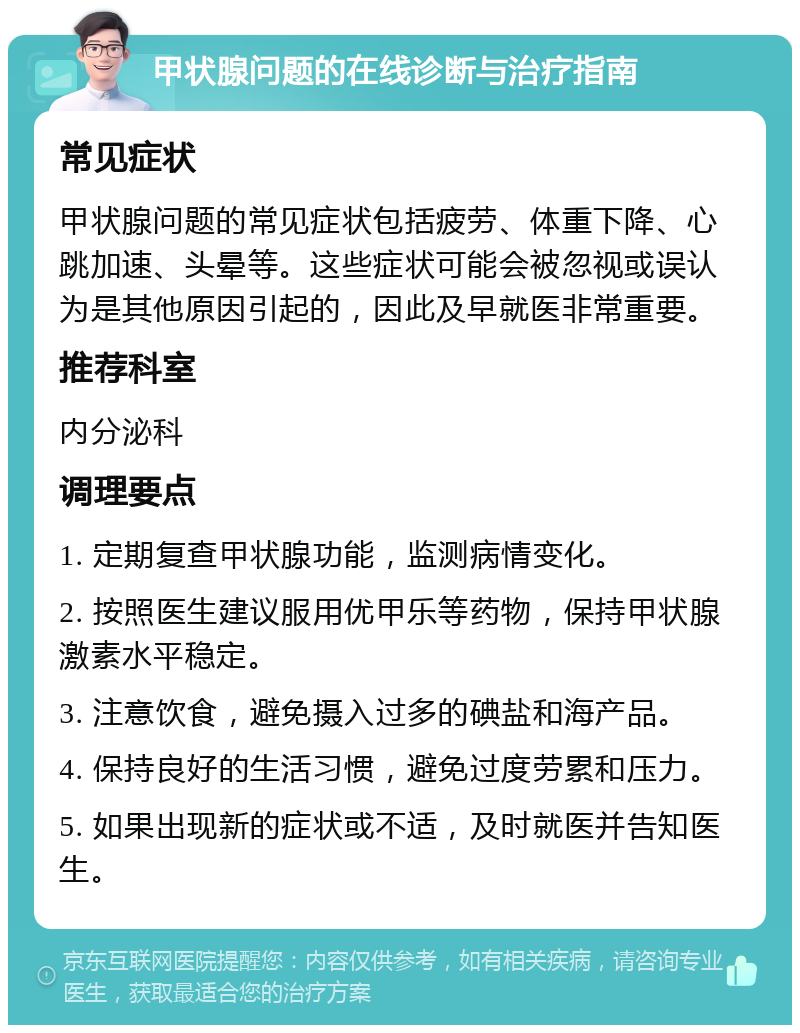 甲状腺问题的在线诊断与治疗指南 常见症状 甲状腺问题的常见症状包括疲劳、体重下降、心跳加速、头晕等。这些症状可能会被忽视或误认为是其他原因引起的，因此及早就医非常重要。 推荐科室 内分泌科 调理要点 1. 定期复查甲状腺功能，监测病情变化。 2. 按照医生建议服用优甲乐等药物，保持甲状腺激素水平稳定。 3. 注意饮食，避免摄入过多的碘盐和海产品。 4. 保持良好的生活习惯，避免过度劳累和压力。 5. 如果出现新的症状或不适，及时就医并告知医生。