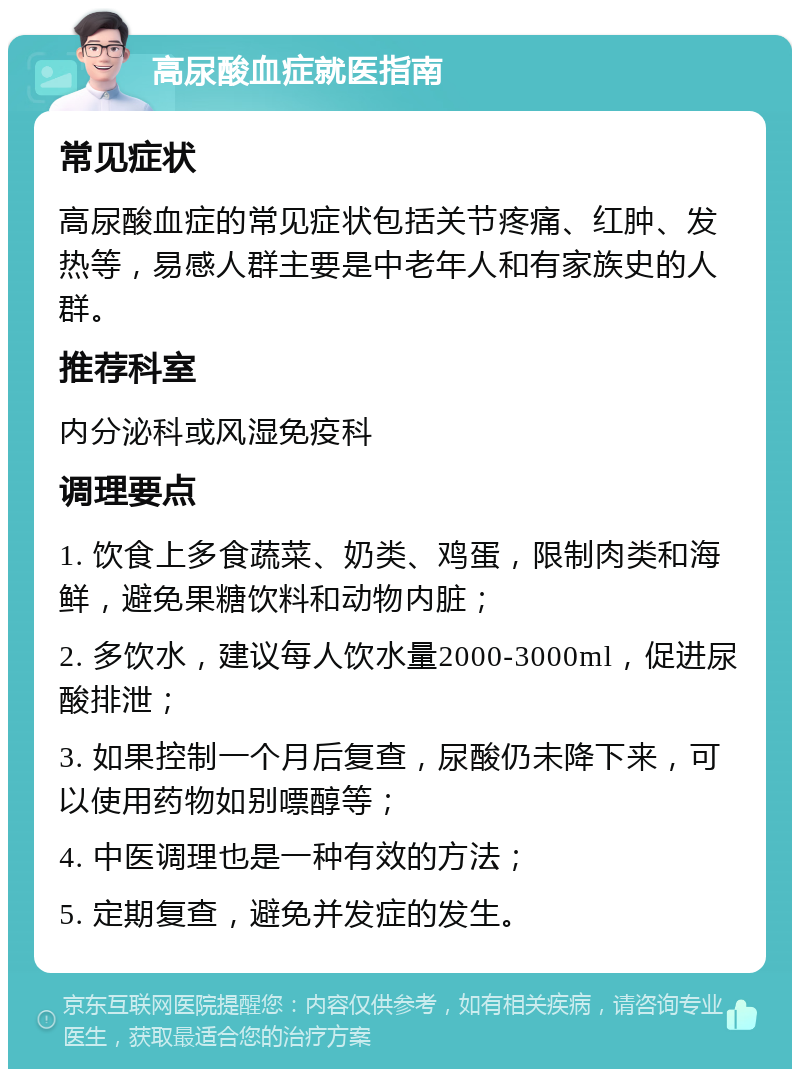 高尿酸血症就医指南 常见症状 高尿酸血症的常见症状包括关节疼痛、红肿、发热等，易感人群主要是中老年人和有家族史的人群。 推荐科室 内分泌科或风湿免疫科 调理要点 1. 饮食上多食蔬菜、奶类、鸡蛋，限制肉类和海鲜，避免果糖饮料和动物内脏； 2. 多饮水，建议每人饮水量2000-3000ml，促进尿酸排泄； 3. 如果控制一个月后复查，尿酸仍未降下来，可以使用药物如别嘌醇等； 4. 中医调理也是一种有效的方法； 5. 定期复查，避免并发症的发生。