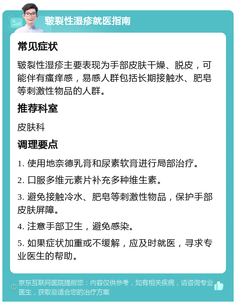 皲裂性湿疹就医指南 常见症状 皲裂性湿疹主要表现为手部皮肤干燥、脱皮，可能伴有瘙痒感，易感人群包括长期接触水、肥皂等刺激性物品的人群。 推荐科室 皮肤科 调理要点 1. 使用地奈德乳膏和尿素软膏进行局部治疗。 2. 口服多维元素片补充多种维生素。 3. 避免接触冷水、肥皂等刺激性物品，保护手部皮肤屏障。 4. 注意手部卫生，避免感染。 5. 如果症状加重或不缓解，应及时就医，寻求专业医生的帮助。