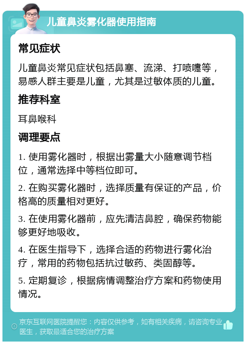 儿童鼻炎雾化器使用指南 常见症状 儿童鼻炎常见症状包括鼻塞、流涕、打喷嚏等，易感人群主要是儿童，尤其是过敏体质的儿童。 推荐科室 耳鼻喉科 调理要点 1. 使用雾化器时，根据出雾量大小随意调节档位，通常选择中等档位即可。 2. 在购买雾化器时，选择质量有保证的产品，价格高的质量相对更好。 3. 在使用雾化器前，应先清洁鼻腔，确保药物能够更好地吸收。 4. 在医生指导下，选择合适的药物进行雾化治疗，常用的药物包括抗过敏药、类固醇等。 5. 定期复诊，根据病情调整治疗方案和药物使用情况。