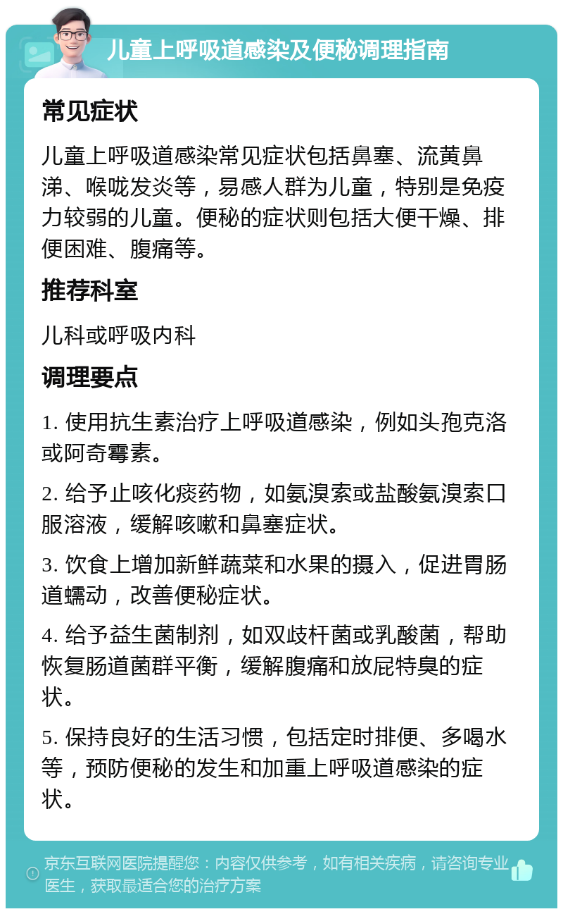 儿童上呼吸道感染及便秘调理指南 常见症状 儿童上呼吸道感染常见症状包括鼻塞、流黄鼻涕、喉咙发炎等，易感人群为儿童，特别是免疫力较弱的儿童。便秘的症状则包括大便干燥、排便困难、腹痛等。 推荐科室 儿科或呼吸内科 调理要点 1. 使用抗生素治疗上呼吸道感染，例如头孢克洛或阿奇霉素。 2. 给予止咳化痰药物，如氨溴索或盐酸氨溴索口服溶液，缓解咳嗽和鼻塞症状。 3. 饮食上增加新鲜蔬菜和水果的摄入，促进胃肠道蠕动，改善便秘症状。 4. 给予益生菌制剂，如双歧杆菌或乳酸菌，帮助恢复肠道菌群平衡，缓解腹痛和放屁特臭的症状。 5. 保持良好的生活习惯，包括定时排便、多喝水等，预防便秘的发生和加重上呼吸道感染的症状。