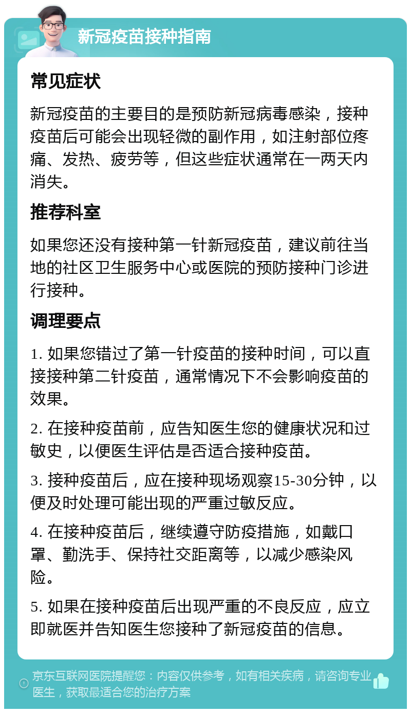 新冠疫苗接种指南 常见症状 新冠疫苗的主要目的是预防新冠病毒感染，接种疫苗后可能会出现轻微的副作用，如注射部位疼痛、发热、疲劳等，但这些症状通常在一两天内消失。 推荐科室 如果您还没有接种第一针新冠疫苗，建议前往当地的社区卫生服务中心或医院的预防接种门诊进行接种。 调理要点 1. 如果您错过了第一针疫苗的接种时间，可以直接接种第二针疫苗，通常情况下不会影响疫苗的效果。 2. 在接种疫苗前，应告知医生您的健康状况和过敏史，以便医生评估是否适合接种疫苗。 3. 接种疫苗后，应在接种现场观察15-30分钟，以便及时处理可能出现的严重过敏反应。 4. 在接种疫苗后，继续遵守防疫措施，如戴口罩、勤洗手、保持社交距离等，以减少感染风险。 5. 如果在接种疫苗后出现严重的不良反应，应立即就医并告知医生您接种了新冠疫苗的信息。