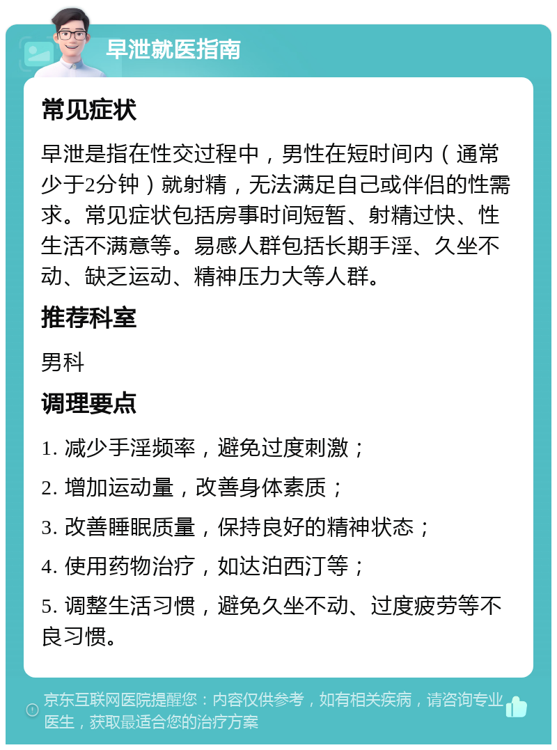 早泄就医指南 常见症状 早泄是指在性交过程中，男性在短时间内（通常少于2分钟）就射精，无法满足自己或伴侣的性需求。常见症状包括房事时间短暂、射精过快、性生活不满意等。易感人群包括长期手淫、久坐不动、缺乏运动、精神压力大等人群。 推荐科室 男科 调理要点 1. 减少手淫频率，避免过度刺激； 2. 增加运动量，改善身体素质； 3. 改善睡眠质量，保持良好的精神状态； 4. 使用药物治疗，如达泊西汀等； 5. 调整生活习惯，避免久坐不动、过度疲劳等不良习惯。