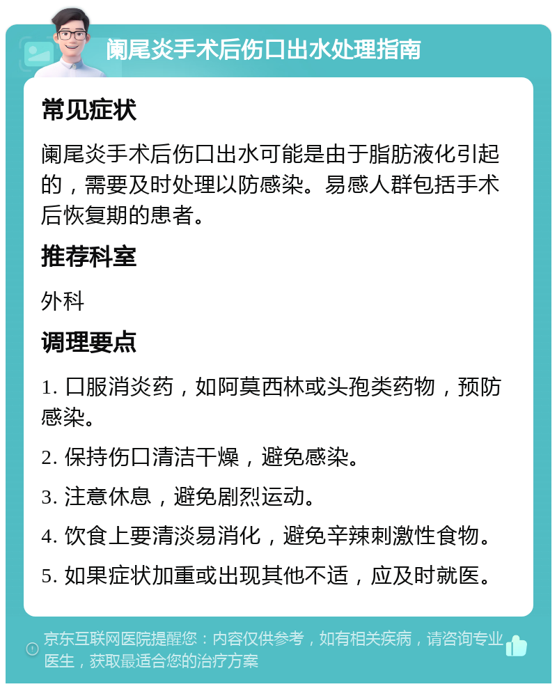 阑尾炎手术后伤口出水处理指南 常见症状 阑尾炎手术后伤口出水可能是由于脂肪液化引起的，需要及时处理以防感染。易感人群包括手术后恢复期的患者。 推荐科室 外科 调理要点 1. 口服消炎药，如阿莫西林或头孢类药物，预防感染。 2. 保持伤口清洁干燥，避免感染。 3. 注意休息，避免剧烈运动。 4. 饮食上要清淡易消化，避免辛辣刺激性食物。 5. 如果症状加重或出现其他不适，应及时就医。