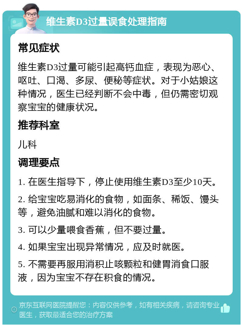 维生素D3过量误食处理指南 常见症状 维生素D3过量可能引起高钙血症，表现为恶心、呕吐、口渴、多尿、便秘等症状。对于小姑娘这种情况，医生已经判断不会中毒，但仍需密切观察宝宝的健康状况。 推荐科室 儿科 调理要点 1. 在医生指导下，停止使用维生素D3至少10天。 2. 给宝宝吃易消化的食物，如面条、稀饭、馒头等，避免油腻和难以消化的食物。 3. 可以少量喂食香蕉，但不要过量。 4. 如果宝宝出现异常情况，应及时就医。 5. 不需要再服用消积止咳颗粒和健胃消食口服液，因为宝宝不存在积食的情况。