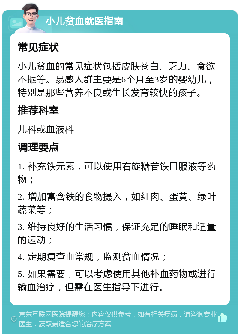 小儿贫血就医指南 常见症状 小儿贫血的常见症状包括皮肤苍白、乏力、食欲不振等。易感人群主要是6个月至3岁的婴幼儿，特别是那些营养不良或生长发育较快的孩子。 推荐科室 儿科或血液科 调理要点 1. 补充铁元素，可以使用右旋糖苷铁口服液等药物； 2. 增加富含铁的食物摄入，如红肉、蛋黄、绿叶蔬菜等； 3. 维持良好的生活习惯，保证充足的睡眠和适量的运动； 4. 定期复查血常规，监测贫血情况； 5. 如果需要，可以考虑使用其他补血药物或进行输血治疗，但需在医生指导下进行。