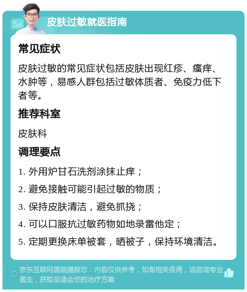 皮肤过敏就医指南 常见症状 皮肤过敏的常见症状包括皮肤出现红疹、瘙痒、水肿等，易感人群包括过敏体质者、免疫力低下者等。 推荐科室 皮肤科 调理要点 1. 外用炉甘石洗剂涂抹止痒； 2. 避免接触可能引起过敏的物质； 3. 保持皮肤清洁，避免抓挠； 4. 可以口服抗过敏药物如地录雷他定； 5. 定期更换床单被套，晒被子，保持环境清洁。