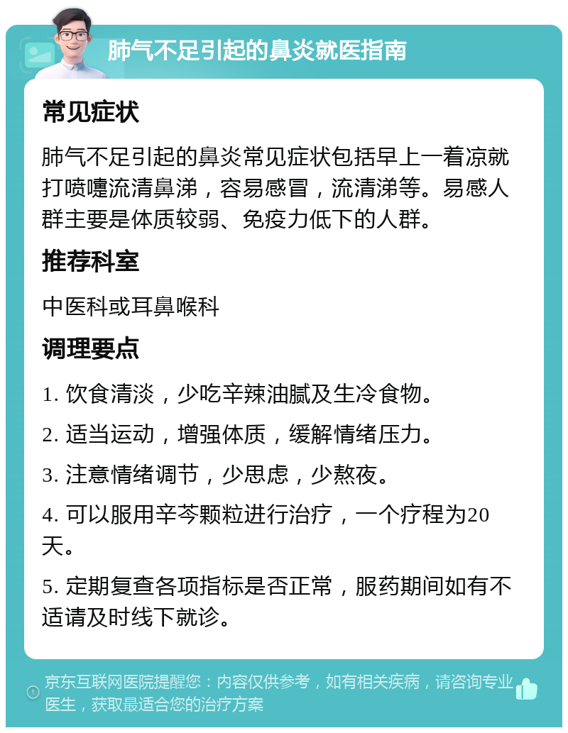 肺气不足引起的鼻炎就医指南 常见症状 肺气不足引起的鼻炎常见症状包括早上一着凉就打喷嚏流清鼻涕，容易感冒，流清涕等。易感人群主要是体质较弱、免疫力低下的人群。 推荐科室 中医科或耳鼻喉科 调理要点 1. 饮食清淡，少吃辛辣油腻及生冷食物。 2. 适当运动，增强体质，缓解情绪压力。 3. 注意情绪调节，少思虑，少熬夜。 4. 可以服用辛芩颗粒进行治疗，一个疗程为20天。 5. 定期复查各项指标是否正常，服药期间如有不适请及时线下就诊。