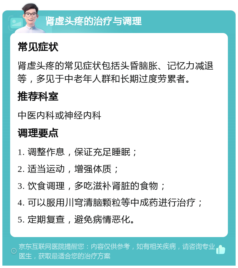 肾虚头疼的治疗与调理 常见症状 肾虚头疼的常见症状包括头昏脑胀、记忆力减退等，多见于中老年人群和长期过度劳累者。 推荐科室 中医内科或神经内科 调理要点 1. 调整作息，保证充足睡眠； 2. 适当运动，增强体质； 3. 饮食调理，多吃滋补肾脏的食物； 4. 可以服用川穹清脑颗粒等中成药进行治疗； 5. 定期复查，避免病情恶化。